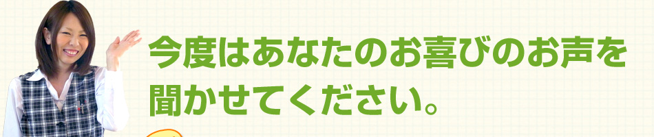 今度はあなたのお喜びのお声を聞かせてください。